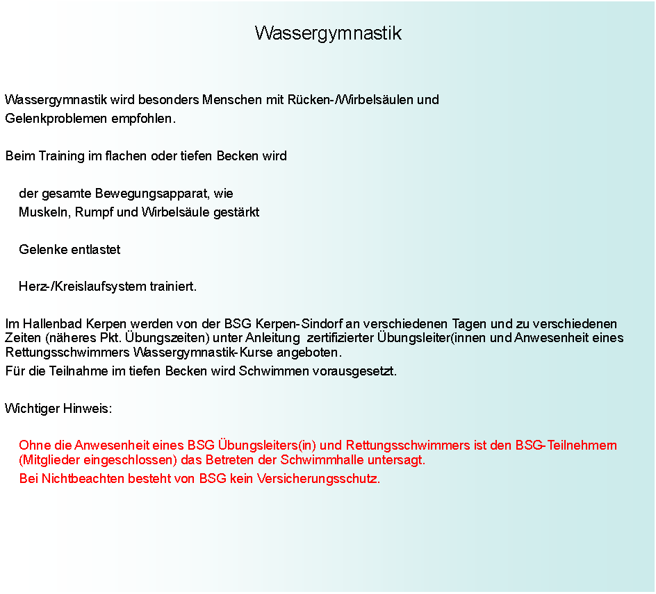 Text Box: WassergymnastikWassergymnastik wird besonders Menschen mit Rcken-/Wirbelsulen undGelenkproblemen empfohlen.Beim Training im flachen oder tiefen Becken wird		der gesamte Bewegungsapparat, wie		Muskeln, Rumpf und Wirbelsule gestrkt		Gelenke entlastet		Herz-/Kreislaufsystem trainiert.Im Hallenbad Kerpen werden von der BSG Kerpen-Sindorf an verschiedenen Tagen und zu verschiedenen Zeiten (nheres Pkt. bungszeiten) unter Anleitung  zertifizierter bungsleiter(innen und Anwesenheit eines Rettungsschwimmers Wassergymnastik-Kurse angeboten.Fr die Teilnahme im tiefen Becken wird Schwimmen vorausgesetzt.Wichtiger Hinweis:		Ohne die Anwesenheit eines BSG bungsleiters(in) und	Rettungsschwimmers ist den BSG-Teilnehmern          		(Mitglieder eingeschlossen) das Betreten der Schwimmhalle untersagt.		Bei Nichtbeachten besteht von BSG kein Versicherungsschutz.
